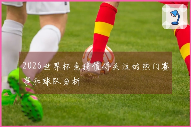 2026世界杯竞猜值得关注的热门赛事和球队分析